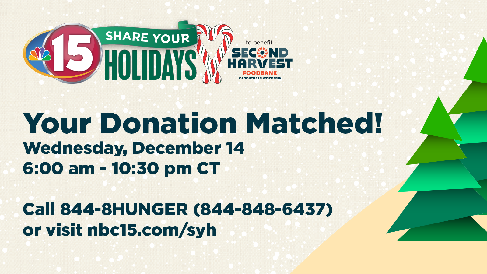 Your Donation Matched! Wednesday, December 14 6:00 am - 10:30 pm CT Call 844-8HUNGER (844-848-6437) or visit nbc15.com/syh