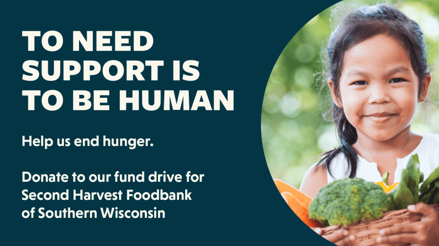 To need support is to be human. Help us end hunger. Donate to our fund drive for Second Harvest Foodbank of Southern Wisconsin